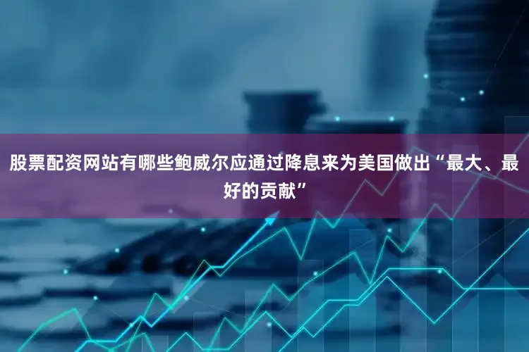 股票配资网站有哪些鲍威尔应通过降息来为美国做出“最大、最好的贡献”