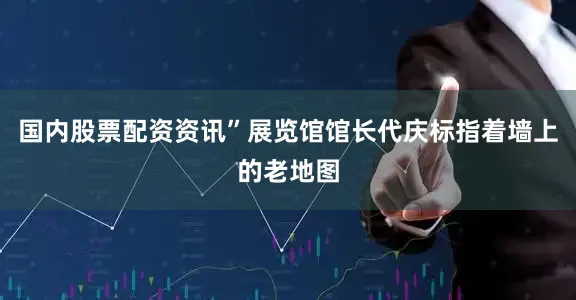 国内股票配资资讯”展览馆馆长代庆标指着墙上的老地图