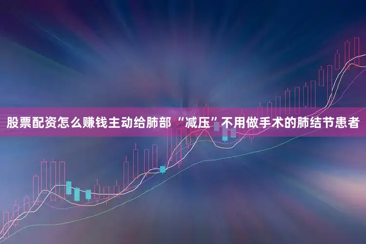 股票配资怎么赚钱主动给肺部 “减压”不用做手术的肺结节患者