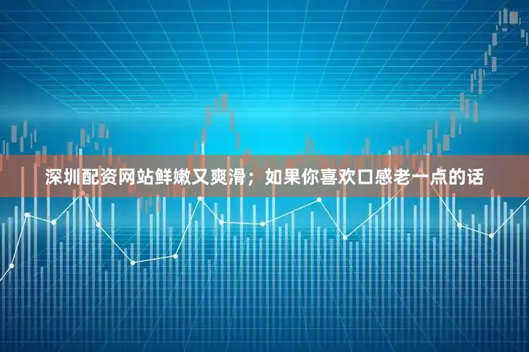 深圳配资网站鲜嫩又爽滑；如果你喜欢口感老一点的话